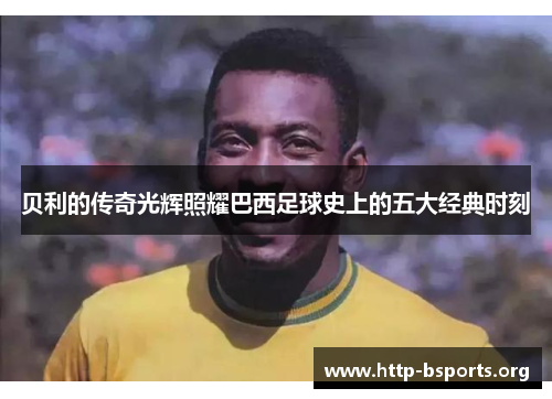 贝利的传奇光辉照耀巴西足球史上的五大经典时刻 贝利的传奇光辉照耀巴西足球史上的五大经典时刻