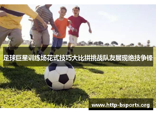 足球巨星训练场花式技巧大比拼挑战队友展现绝技争锋 足球巨星训练场花式技巧大比拼挑战队友展现绝技争锋