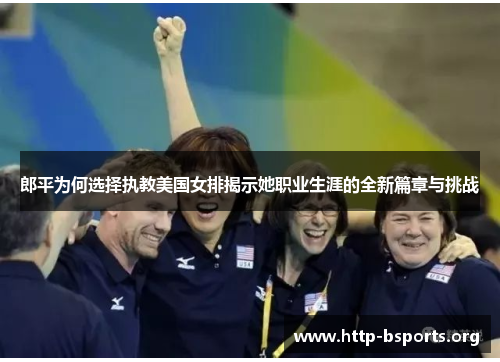 郎平为何选择执教美国女排揭示她职业生涯的全新篇章与挑战 郎平为何选择执教美国女排揭示她职业生涯的全新篇章与挑战