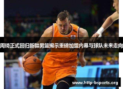 周琦正式回归新疆男篮揭示重磅加盟内幕与球队未来走向