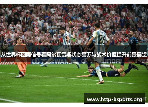 从世界杯回暖信号看阿尔瓦雷斯状态复苏与战术价值提升前景展望